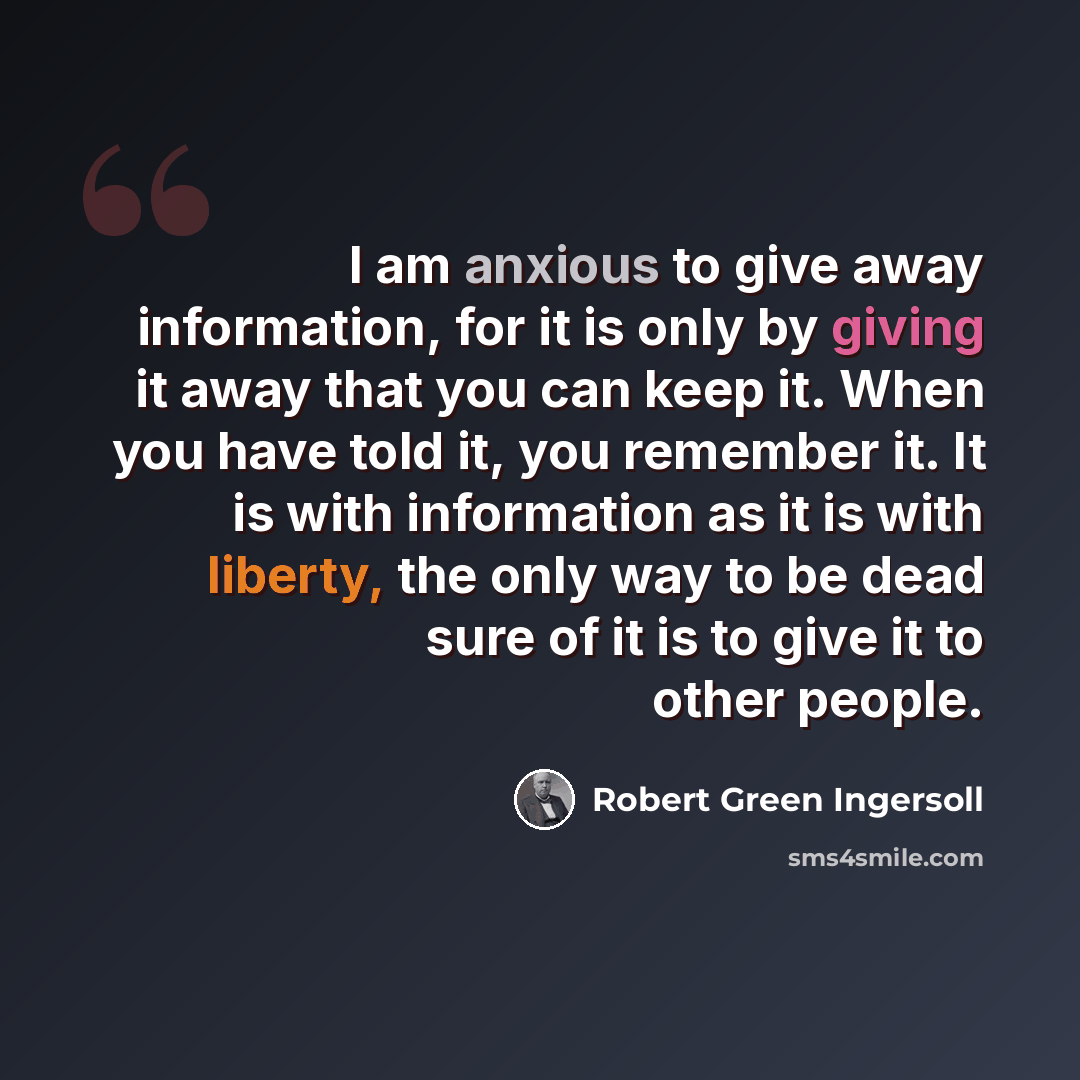 “I am anxious to give away information, for it is only by giving it away that you can keep it. When you have told it, you remember it. It is with information as it is with liberty, the only way to be dead sure of it is to give it to other people.” quote by Robert Green Ingersoll