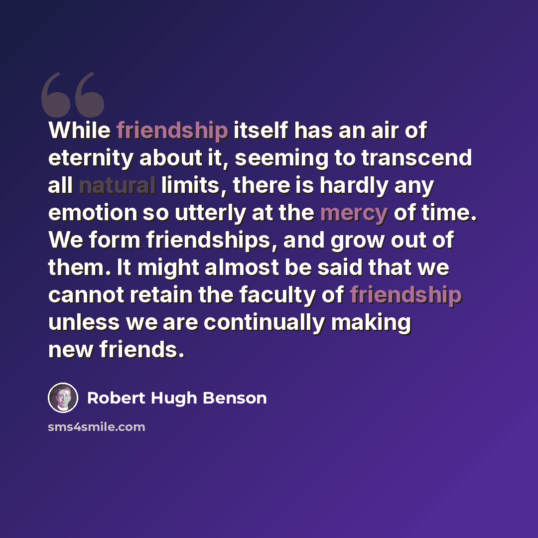 “While friendship itself has an air of eternity about it, seeming to transcend all natural limits, there is hardly any emotion so utterly at the mercy of time. We form friendships, and grow out of them. It might almost be said that we cannot retain the faculty of friendship unless we are…” quote by Robert Hugh Benson