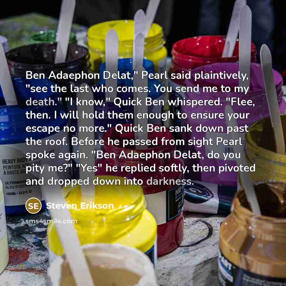“Ben Adaephon Delat," Pearl said plaintively, "see the last who comes. You send me to my death." "I know," Quick Ben whispered. "Flee, then. I will hold them enough to ensure your escape no more." Quick Ben sank down past the roof. Before he passed from sight Pearl spoke again. "Ben Adaephon Delat…” quote by Steven Erikson