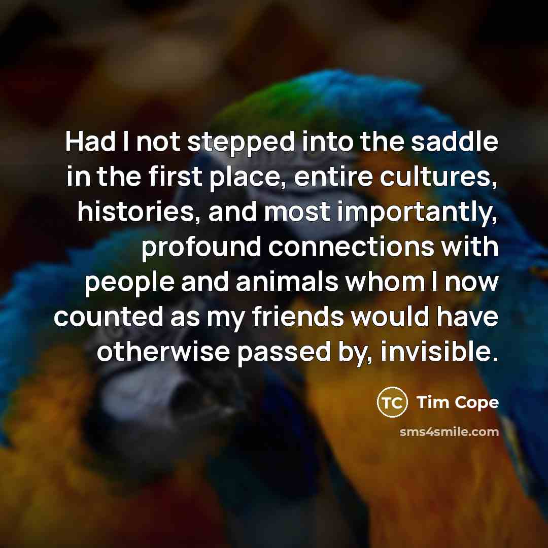 “Had I not stepped into the saddle in the first place, entire cultures, histories, and most importantly, profound connections with people and animals whom I now counted as my friends would have otherwise passed by, invisible.” quote by Tim Cope