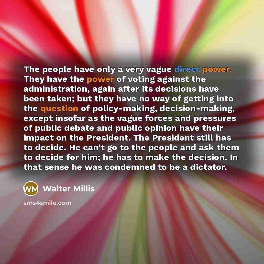 “The people have only a very vague direct power. They have the power of voting against the administration, again after its decisions have been taken; but they have no way of getting into the question of policy-making, decision-making, except insofar as the vague forces and pressures of public…” quote by Walter Millis