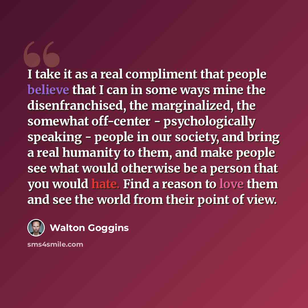 “I take it as a real compliment that people believe that I can in some ways mine the disenfranchised, the marginalized, the somewhat off-center - psychologically speaking - people in our society, and bring a real humanity to them, and make people see what would otherwise be a person that you would…” quote by Walton Goggins
