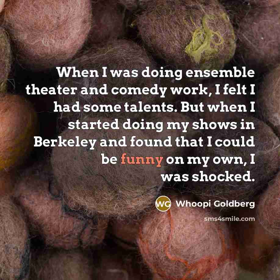 “When I was doing ensemble theater and comedy work, I felt I had some talents. But when I started doing my shows in Berkeley and found that I could be funny on my own, I was shocked.” quote by Whoopi Goldberg