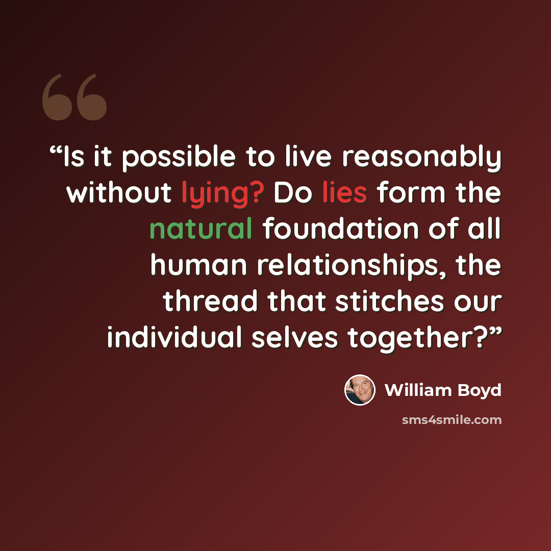 “Is it possible to live reasonably without lying? Do lies form the natural foundation of all human relationships, the thread that stitches our individual selves together?” quote by William Boyd