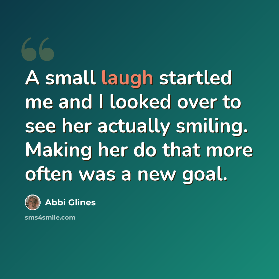 “A small laugh startled me and I looked over to see her actually smiling. Making her do that more often was a new goal.” quote by Abbi Glines