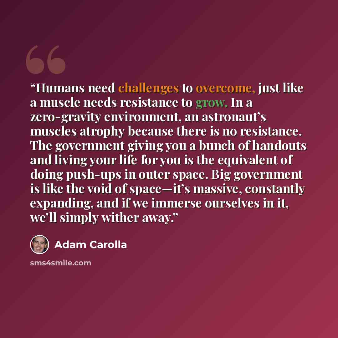 “Humans need challenges to overcome, just like a muscle needs resistance to grow. In a zero-gravity environment, an astronaut’s muscles atrophy because there is no resistance. The government giving you a bunch of handouts and living your life for you is the equivalent of doing push-ups in outer…” quote by Adam Carolla