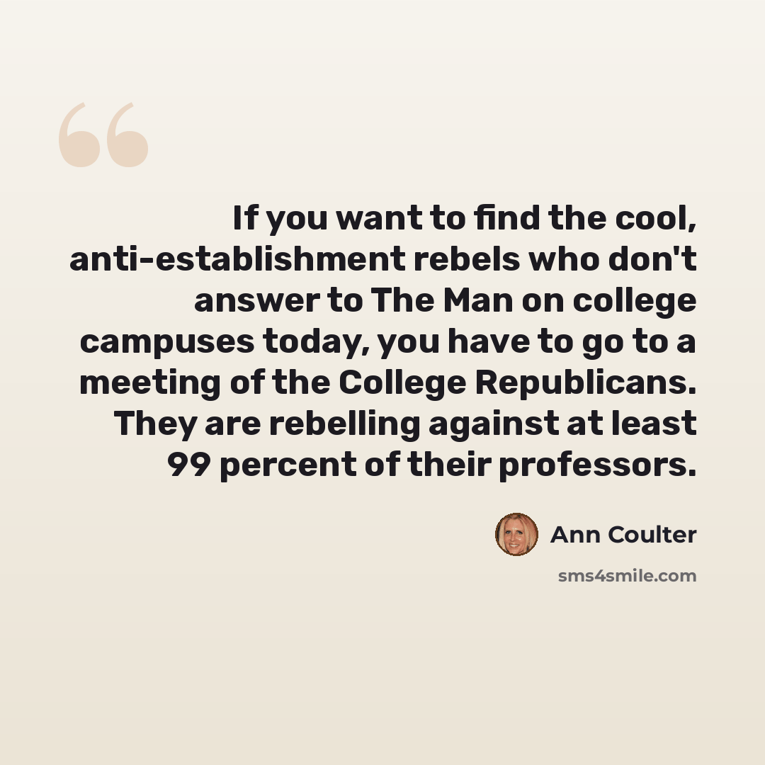 “If you want to find the cool, anti-establishment rebels who don't answer to The Man on college campuses today, you have to go to a meeting of the College Republicans. They are rebelling against at least 99 percent of their professors.” quote by Ann Coulter
