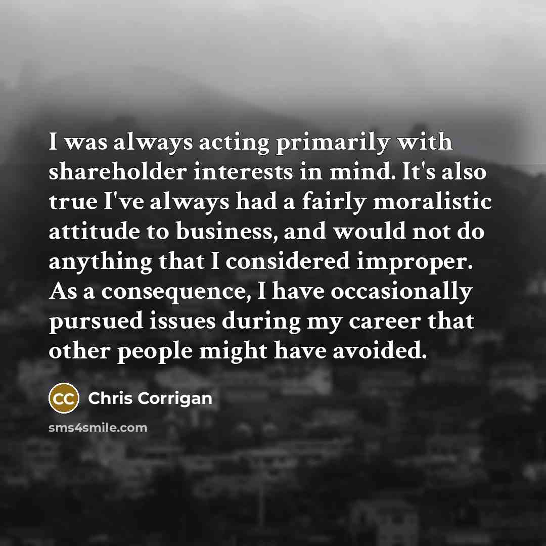 “I was always acting primarily with shareholder interests in mind. It's also true I've always had a fairly moralistic attitude to business, and would not do anything that I considered improper. As a consequence, I have occasionally pursued issues during my career that other people might have avoided.” quote by Chris Corrigan