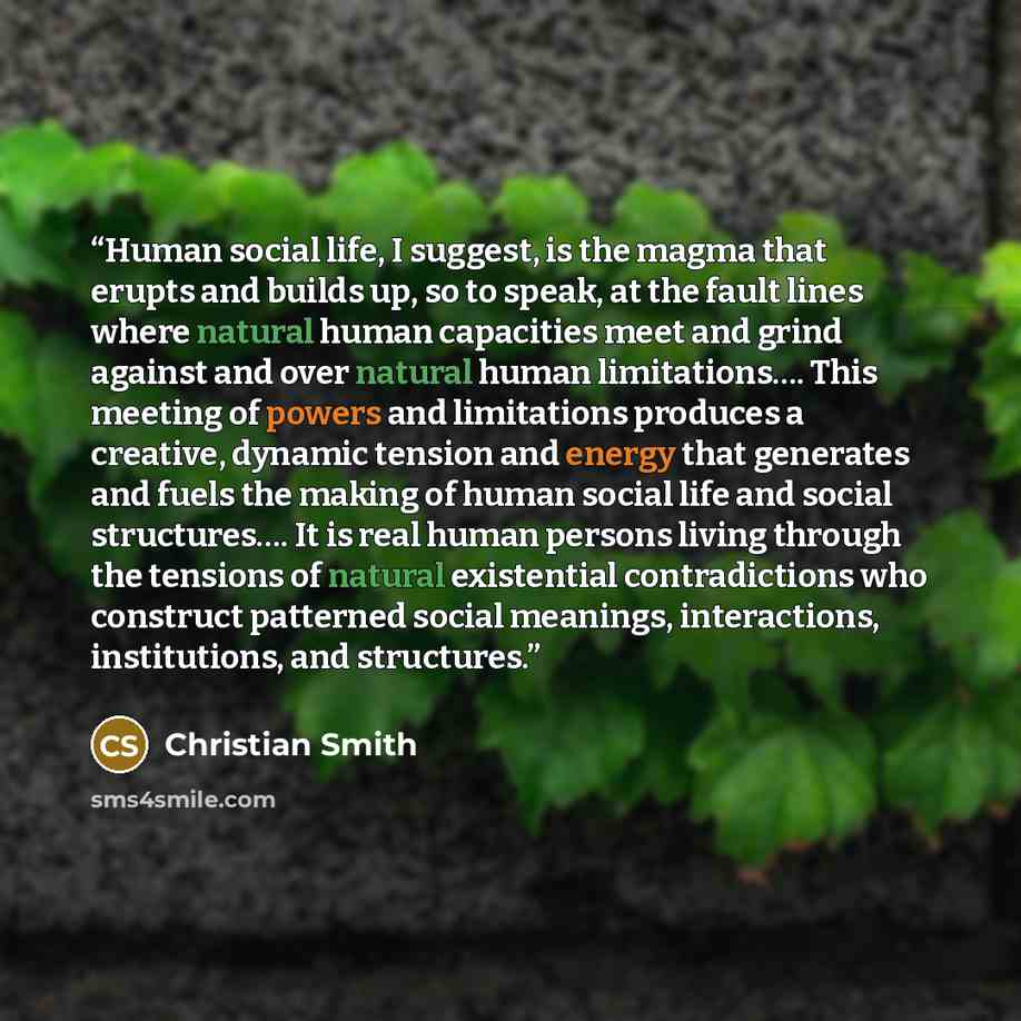“Human social life, I suggest, is the magma that erupts and builds up, so to speak, at the fault lines where natural human capacities meet and grind against and over natural human limitations…. This meeting of powers and limitations produces a creative, dynamic tension and energy that generates and…” quote by Christian Smith