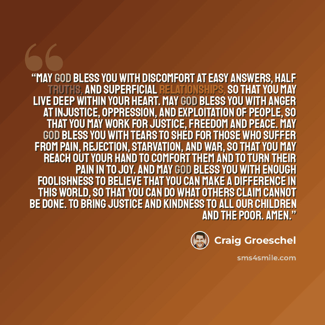 “May God bless you with discomfort at easy answers, half truths, and superficial relationships, so that you may live deep within your heart. May God bless you with anger at injustice, oppression, and exploitation of people, so that you may work for justice, freedom and peace. May God bless you with…” quote by Craig Groeschel