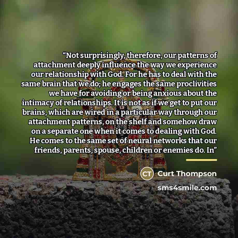 “Not surprisingly, therefore, our patterns of attachment deeply influence the way we experience our relationship with God. For he has to deal with the same brain that we do; he engages the same proclivities we have for avoiding or being anxious about the intimacy of relationships. It is not as if…” quote by Curt Thompson
