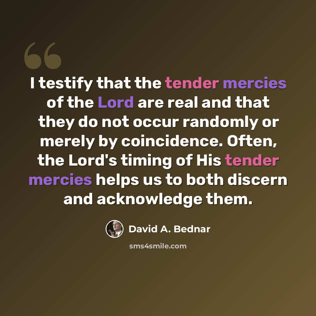 “I testify that the tender mercies of the Lord are real and that they do not occur randomly or merely by coincidence. Often, the Lord's timing of His tender mercies helps us to both discern and acknowledge them.” quote by David A. Bednar