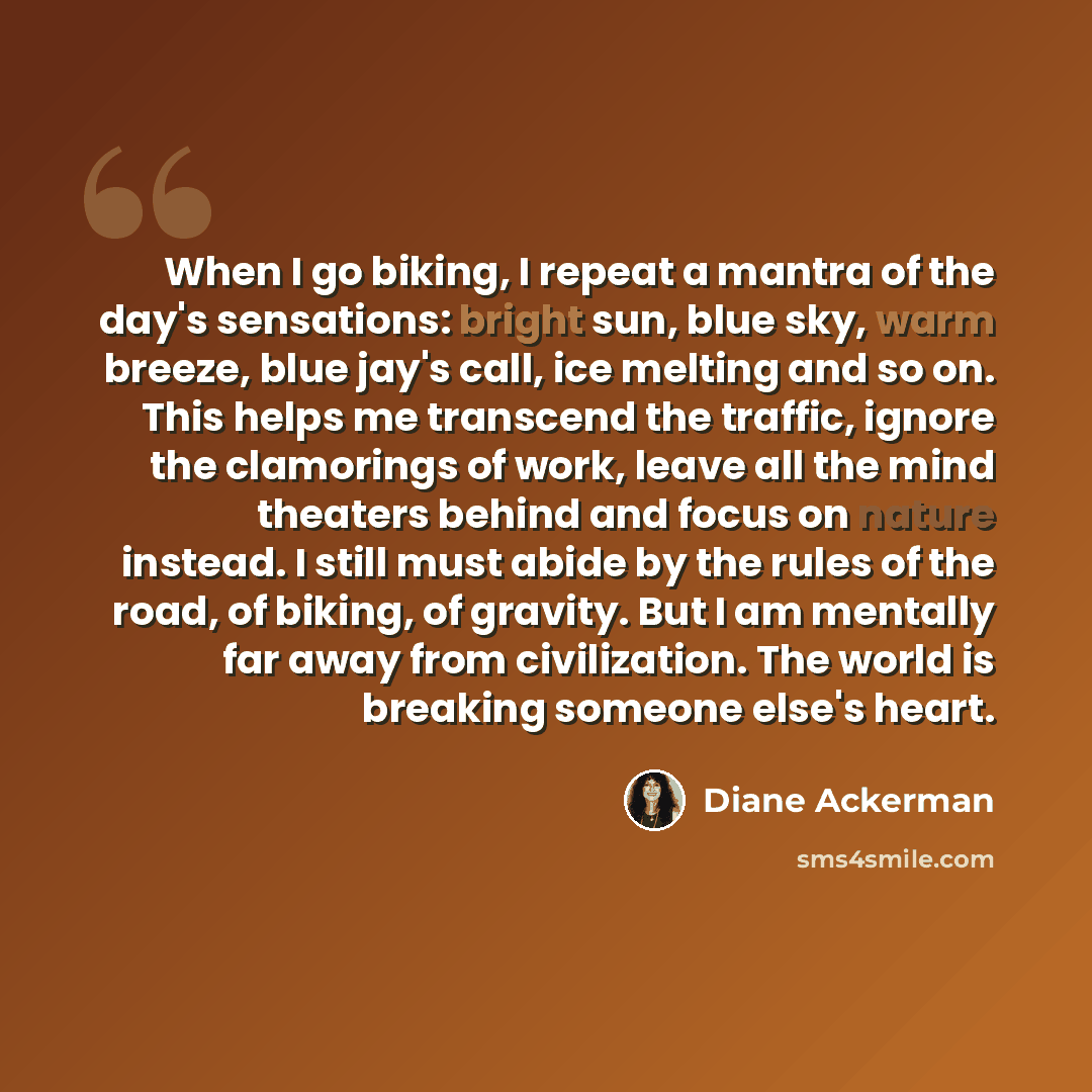 “When I go biking, I repeat a mantra of the day's sensations: bright sun, blue sky, warm breeze, blue jay's call, ice melting and so on. This helps me transcend the traffic, ignore the clamorings of work, leave all the mind theaters behind and focus on nature instead. I still must abide by the…” quote by Diane Ackerman