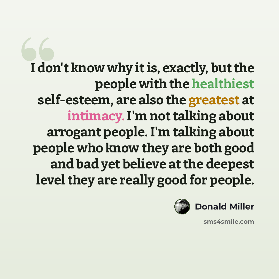 “I don't know why it is, exactly, but the people with the healthiest self-esteem, are also the greatest at intimacy. I'm not talking about arrogant people. I'm talking about people who know they are both good and bad yet believe at the deepest level they are really good for people.” quote by Donald Miller