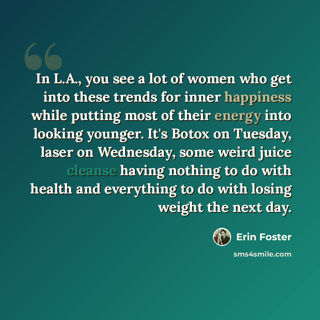 “In L.A., you see a lot of women who get into these trends for inner happiness while putting most of their energy into looking younger. It's Botox on Tuesday, laser on Wednesday, some weird juice cleanse having nothing to do with health and everything to do with losing weight the next day.” quote by Erin Foster