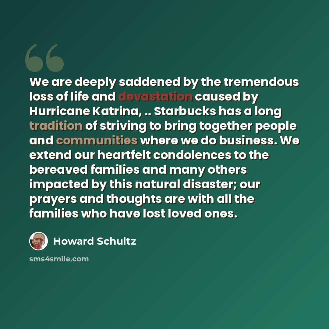 “We are deeply saddened by the tremendous loss of life and devastation caused by Hurricane Katrina, .. Starbucks has a long tradition of striving to bring together people and communities where we do business. We extend our heartfelt condolences to the bereaved families and many others impacted by…” quote by Howard Schultz