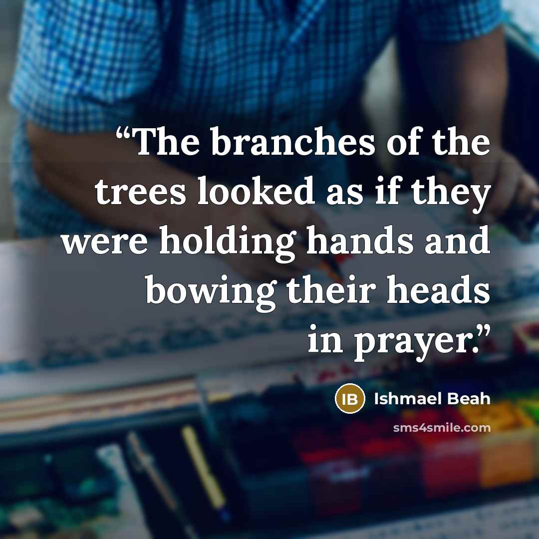 “The branches of the trees looked as if they were holding hands and bowing their heads in prayer.” quote by Ishmael Beah