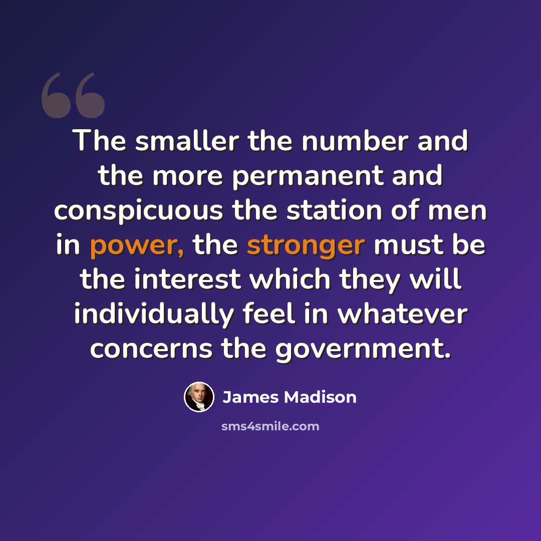 “The smaller the number and the more permanent and conspicuous the station of men in power, the stronger must be the interest which they will individually feel in whatever concerns the government.” quote by James Madison