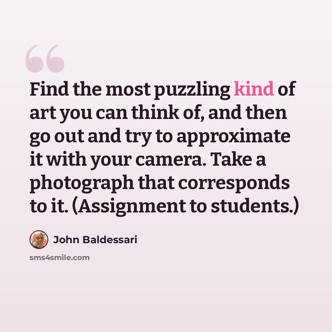“Find the most puzzling kind of art you can think of, and then go out and try to approximate it with your camera. Take a photograph that corresponds to it. (Assignment to students.)” quote by John Baldessari