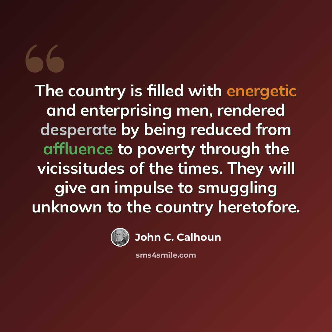 “The country is filled with energetic and enterprising men, rendered desperate by being reduced from affluence to poverty through the vicissitudes of the times. They will give an impulse to smuggling unknown to the country heretofore.” quote by John C. Calhoun