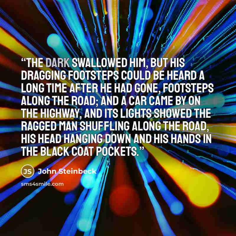 “The dark swallowed him, but his dragging footsteps could be heard a long time after he had gone, footsteps along the road; and a car came by on the highway, and its lights showed the ragged man shuffling along the road, his head hanging down and his hands in the black coat pockets.” quote by John Steinbeck