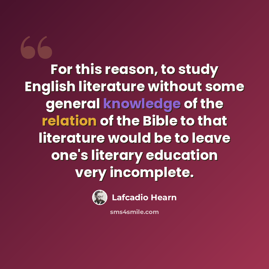“For this reason, to study English literature without some general knowledge of the relation of the Bible to that literature would be to leave one's literary education very incomplete.” quote by Lafcadio Hearn
