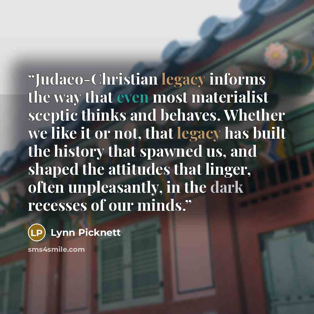 “Judaeo-Christian legacy informs the way that even most materialist sceptic thinks and behaves. Whether we like it or not, that legacy has built the history that spawned us, and shaped the attitudes that linger, often unpleasantly, in the dark recesses of our minds.” quote by Lynn Picknett