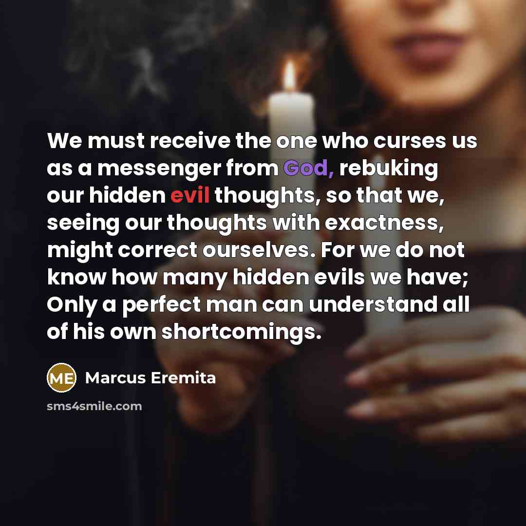 “We must receive the one who curses us as a messenger from God, rebuking our hidden evil thoughts, so that we, seeing our thoughts with exactness, might correct ourselves. For we do not know how many hidden evils we have; Only a perfect man can understand all of his own shortcomings.” quote by Marcus Eremita