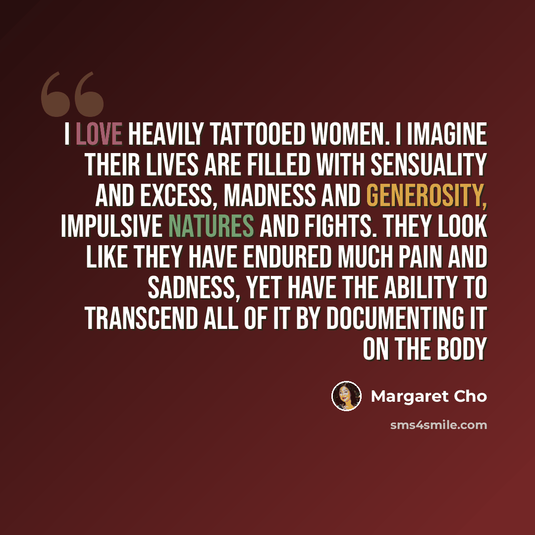 “I love heavily tattooed women. I imagine their lives are filled with sensuality and excess, madness and generosity, impulsive natures and fights. They look like they have endured much pain and sadness, yet have the ability to transcend all of it by documenting it on the body” quote by Margaret Cho