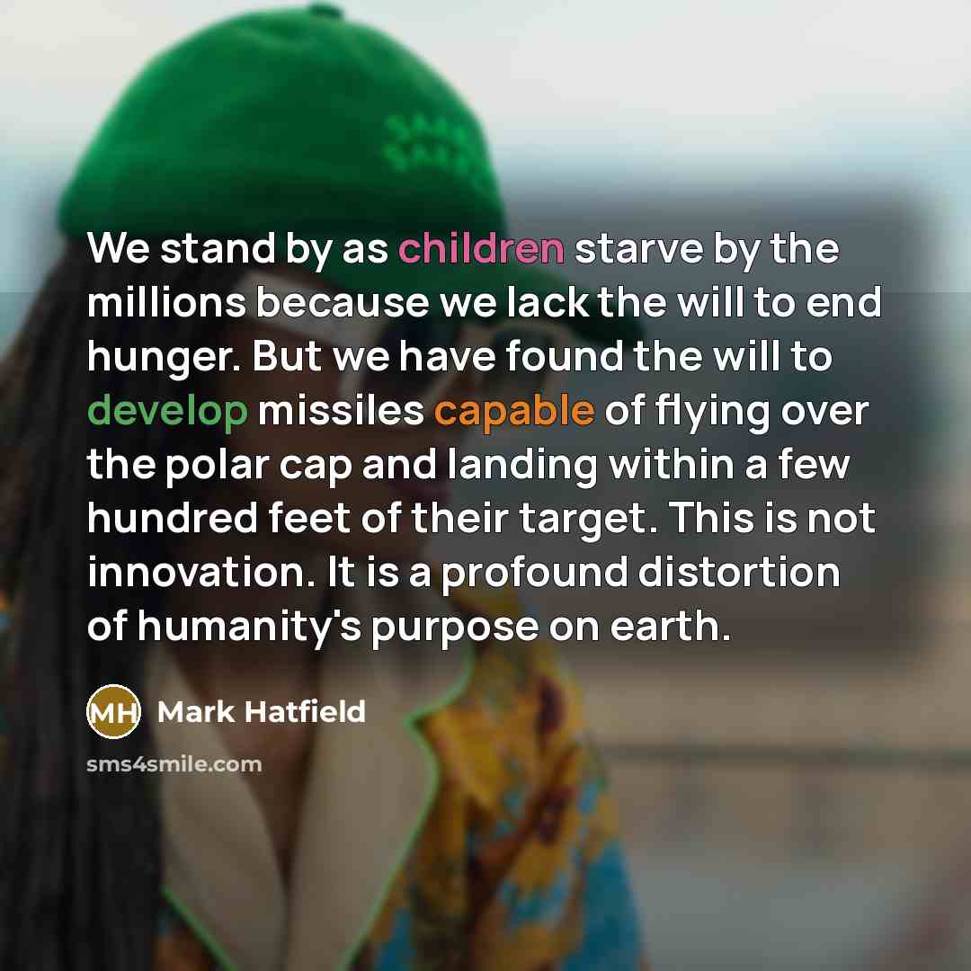 “We stand by as children starve by the millions because we lack the will to end hunger. But we have found the will to develop missiles capable of flying over the polar cap and landing within a few hundred feet of their target. This is not innovation. It is a profound distortion of humanity's…” quote by Mark Hatfield