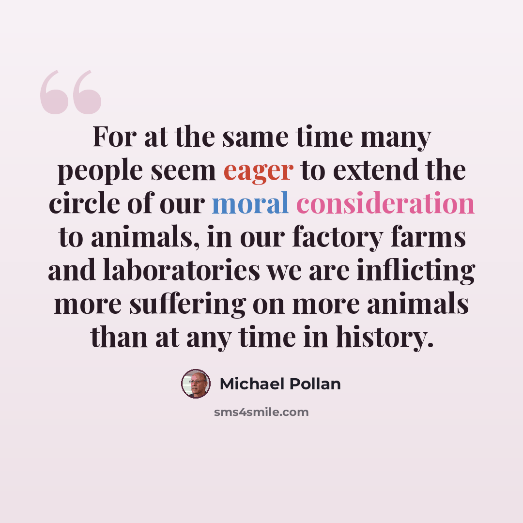 “For at the same time many people seem eager to extend the circle of our moral consideration to animals, in our factory farms and laboratories we are inflicting more suffering on more animals than at any time in history.” quote by Michael Pollan
