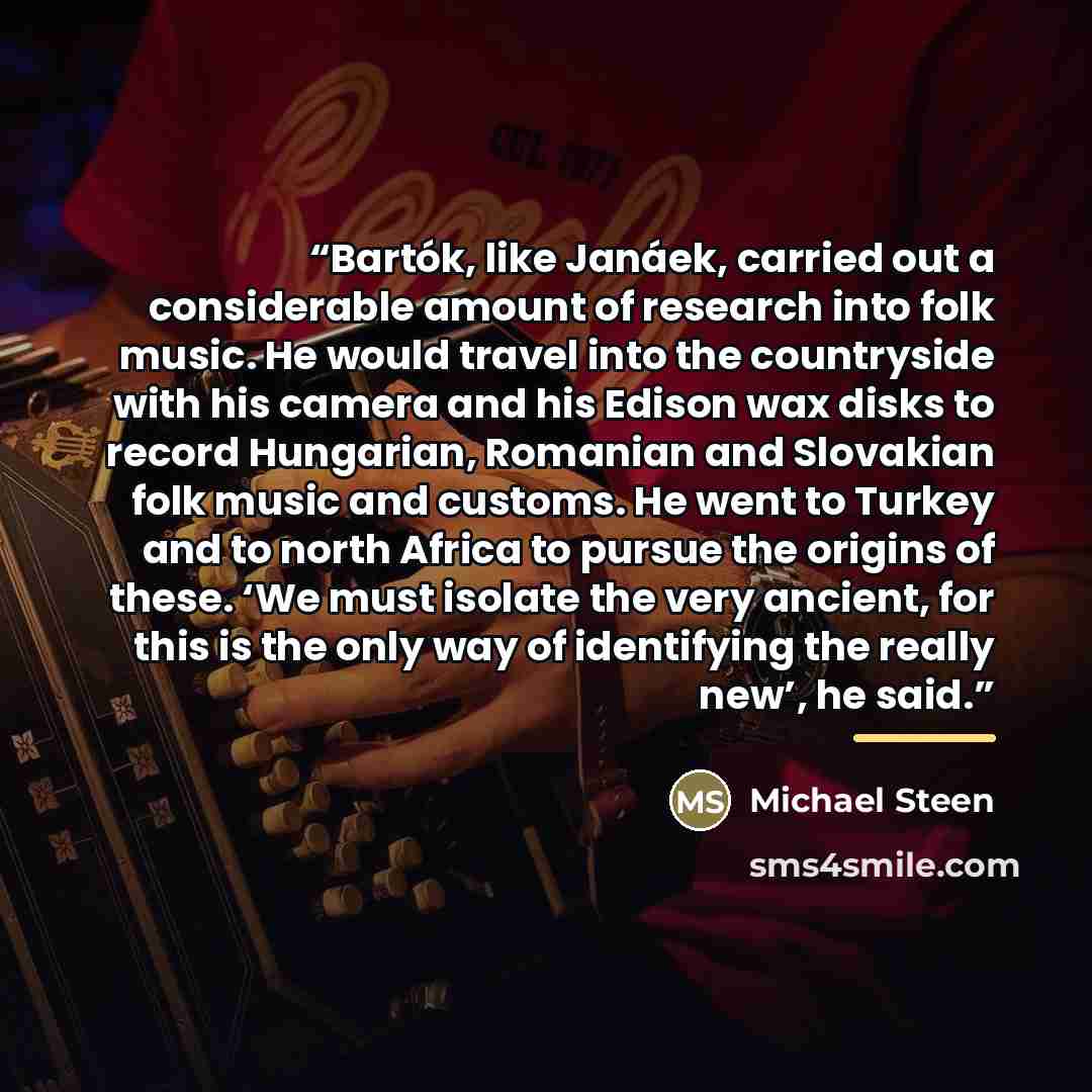 “Bartók, like Janáek, carried out a considerable amount of research into folk music. He would travel into the countryside with his camera and his Edison wax disks to record Hungarian, Romanian and Slovakian folk music and customs. He went to Turkey and to north Africa to pursue the origins of…” quote by Michael Steen