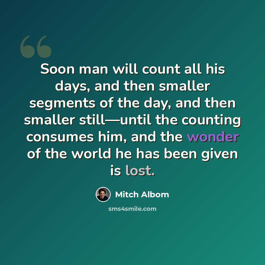 “Soon man will count all his days, and then smaller segments of the day, and then smaller still—until the counting consumes him, and the wonder of the world he has been given is lost.” quote by Mitch Albom