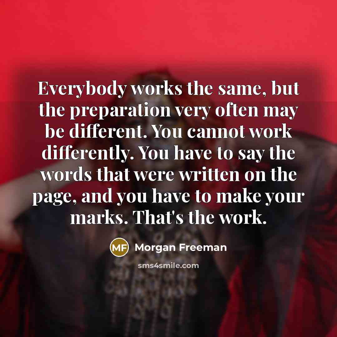 “Everybody works the same, but the preparation very often may be different. You cannot work differently. You have to say the words that were written on the page, and you have to make your marks. That's the work.” quote by Morgan Freeman