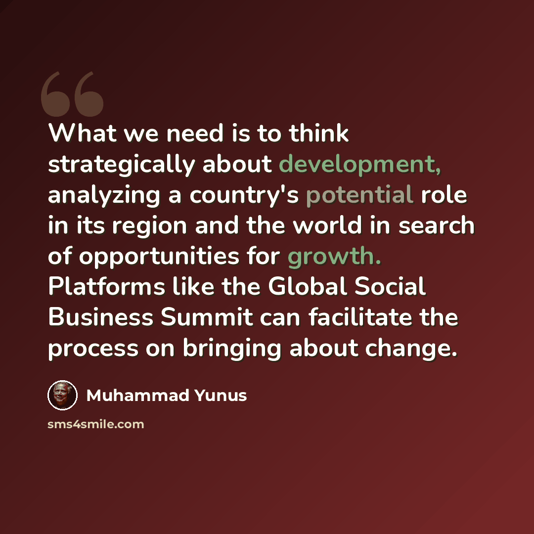 “What we need is to think strategically about development, analyzing a country's potential role in its region and the world in search of opportunities for growth. Platforms like the Global Social Business Summit can facilitate the process on bringing about change.” quote by Muhammad Yunus