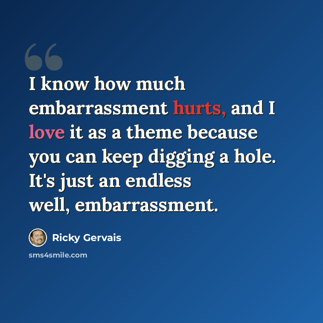 “I know how much embarrassment hurts, and I love it as a theme because you can keep digging a hole. It's just an endless well, embarrassment.” quote by Ricky Gervais