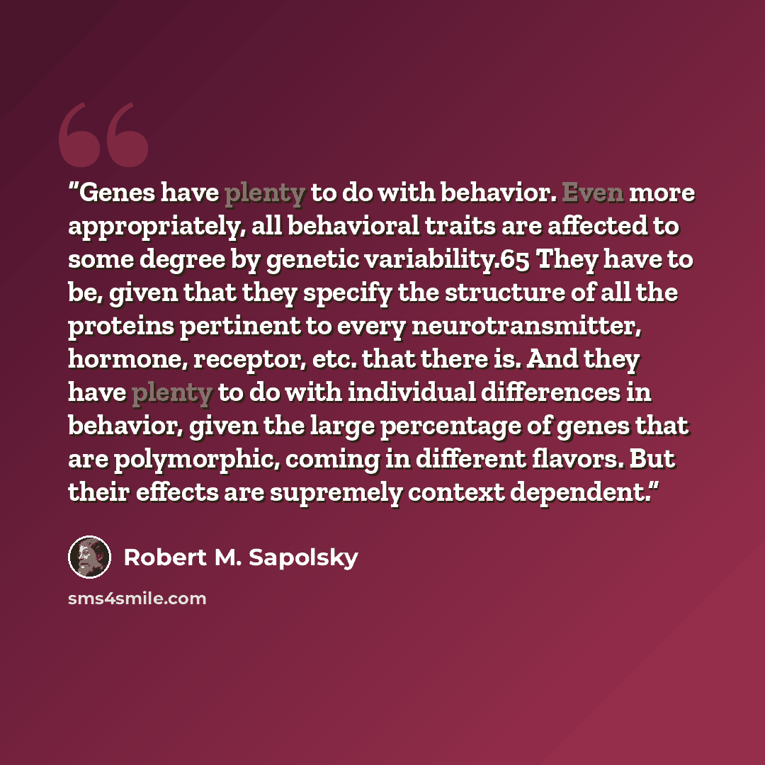 “Genes have plenty to do with behavior. Even more appropriately, all behavioral traits are affected to some degree by genetic variability.65 They have to be, given that they specify the structure of all the proteins pertinent to every neurotransmitter, hormone, receptor, etc. that there is. And…” quote by Robert M. Sapolsky