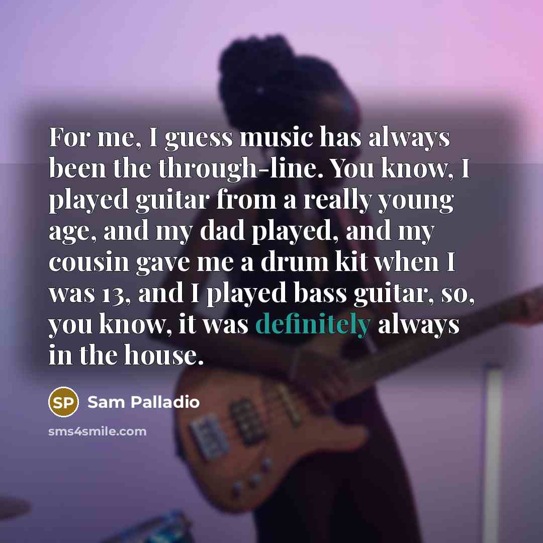 “For me, I guess music has always been the through-line. You know, I played guitar from a really young age, and my dad played, and my cousin gave me a drum kit when I was 13, and I played bass guitar, so, you know, it was definitely always in the house.” quote by Sam Palladio