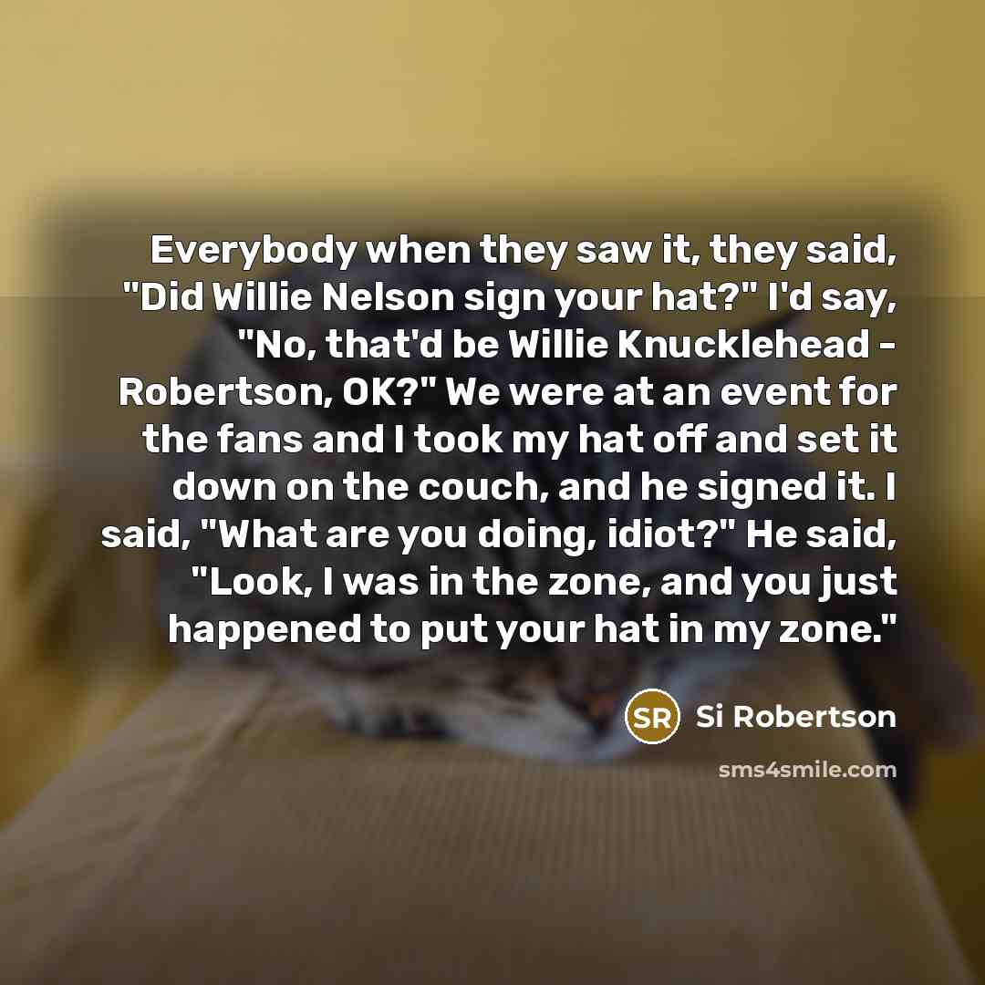 “Everybody when they saw it, they said, "Did Willie Nelson sign your hat?" I'd say, "No, that'd be Willie Knucklehead - Robertson, OK?" We were at an event for the fans and I took my hat off and set it down on the couch, and he signed it. I said, "What are you doing, idiot?" He said, "Look, I was…” quote by Si Robertson