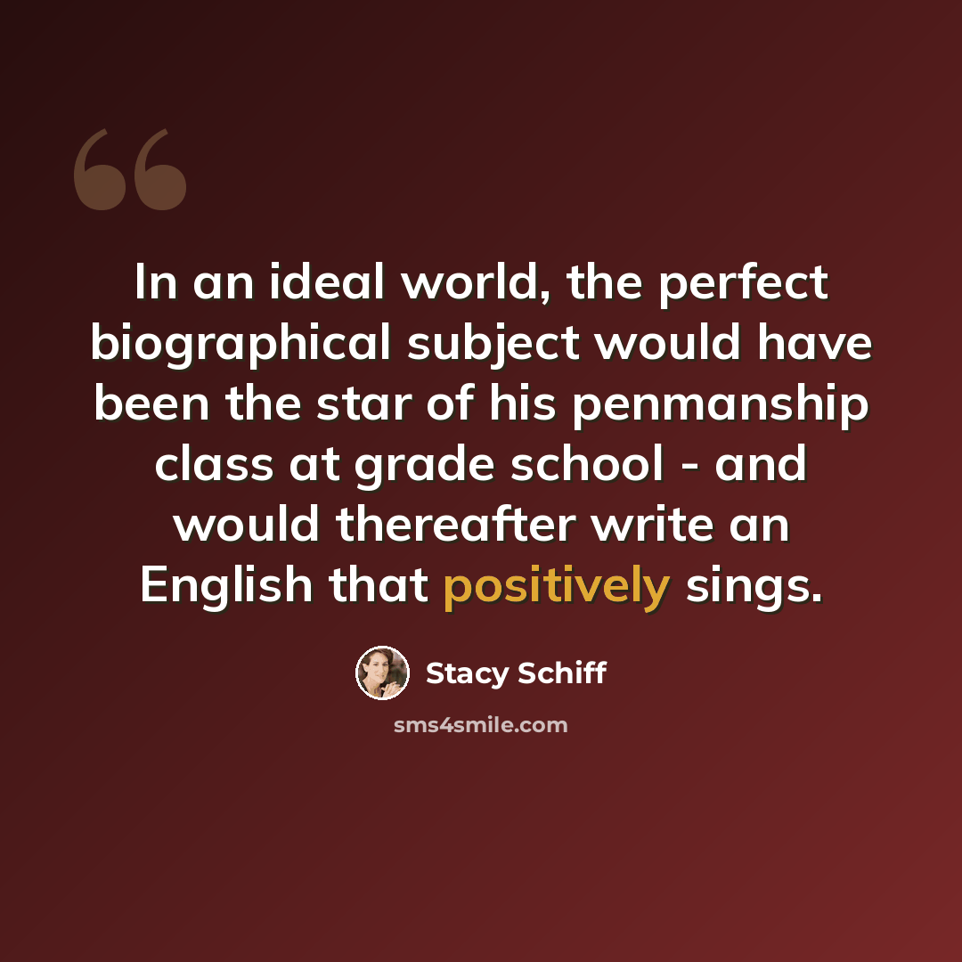 “In an ideal world, the perfect biographical subject would have been the star of his penmanship class at grade school - and would thereafter write an English that positively sings.” quote by Stacy Schiff