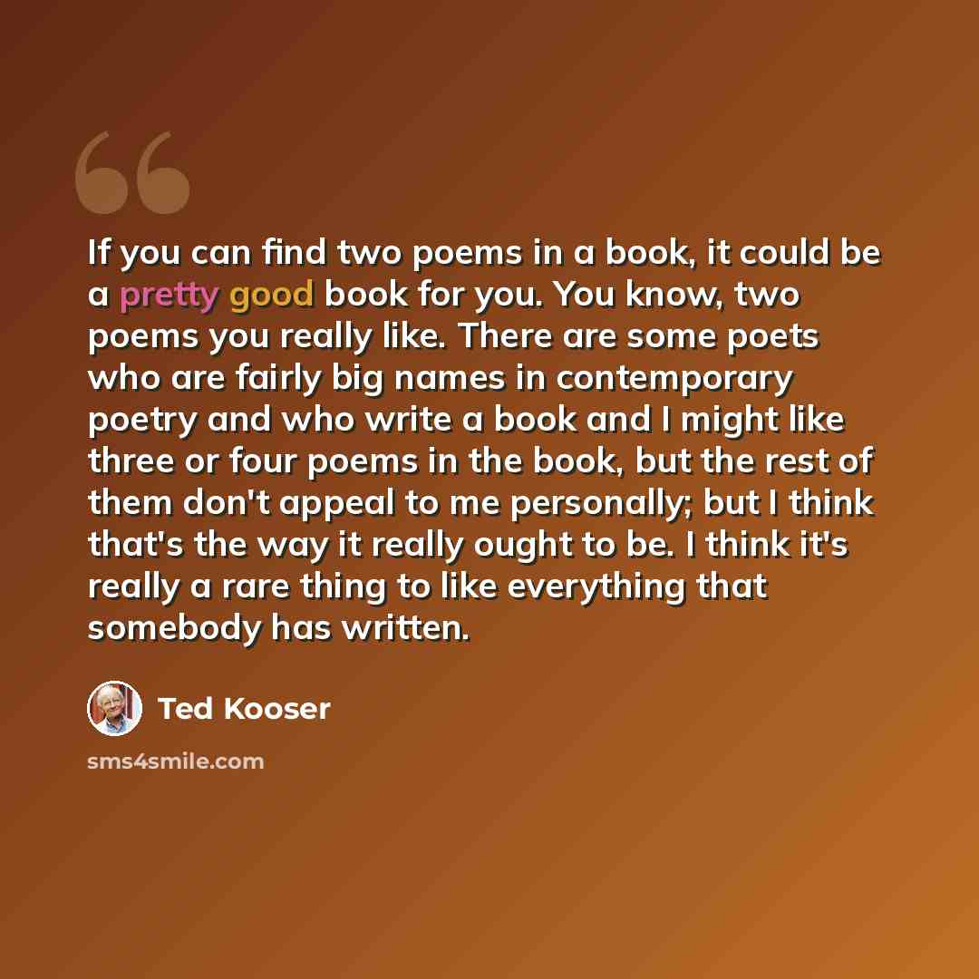 “If you can find two poems in a book, it could be a pretty good book for you. You know, two poems you really like. There are some poets who are fairly big names in contemporary poetry and who write a book and I might like three or four poems in the book, but the rest of them don't appeal to me…” quote by Ted Kooser