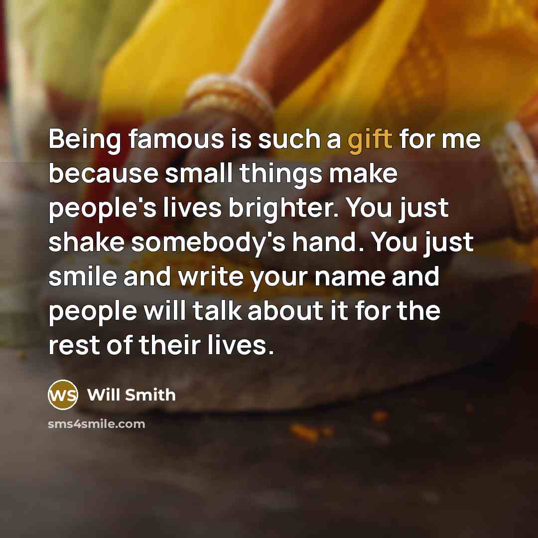 “Being famous is such a gift for me because small things make people's lives brighter. You just shake somebody's hand. You just smile and write your name and people will talk about it for the rest of their lives.” quote by Will Smith