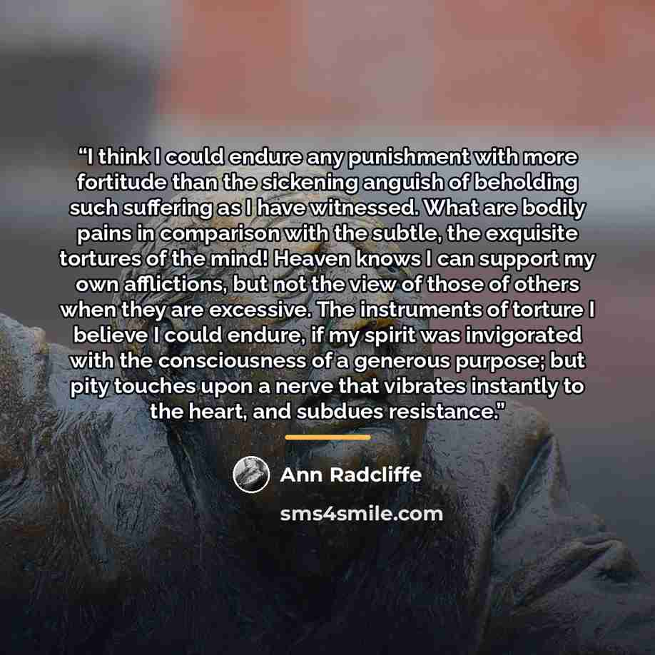“I think I could endure any punishment with more fortitude than the sickening anguish of beholding such suffering as I have witnessed. What are bodily pains in comparison with the subtle, the exquisite tortures of the mind! Heaven knows I can support my own afflictions, but not the view of those of…” quote by Ann Radcliffe