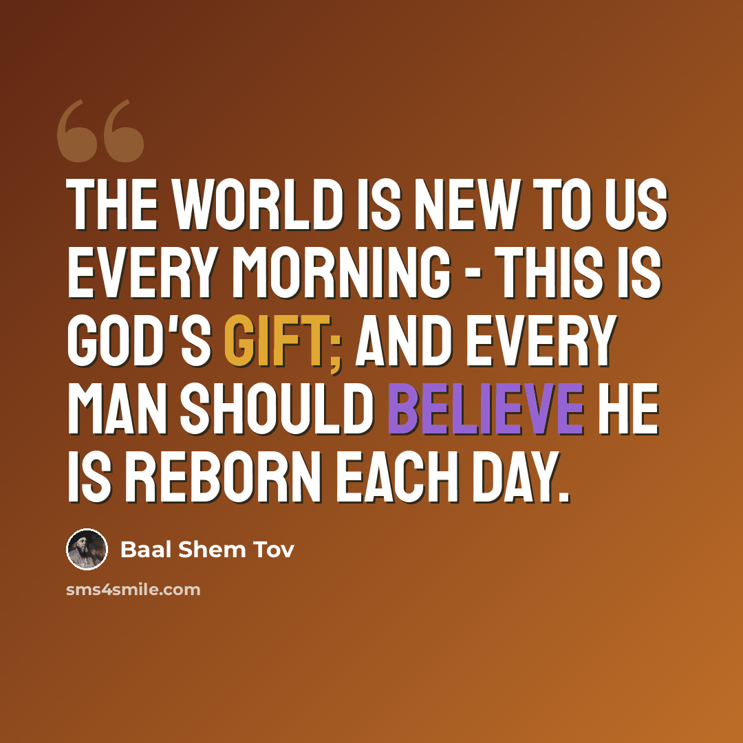 “The world is new to us every morning - this is God's gift; and every man should believe he is reborn each day.” quote by Baal Shem Tov