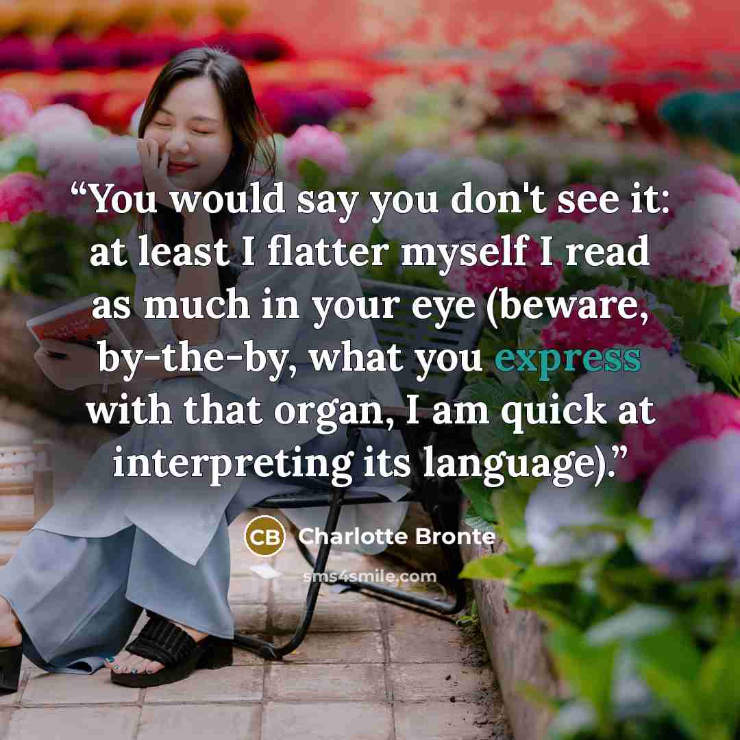 “You would say you don't see it: at least I flatter myself I read as much in your eye (beware, by-the-by, what you express with that organ, I am quick at interpreting its language).” quote by Charlotte Brontë