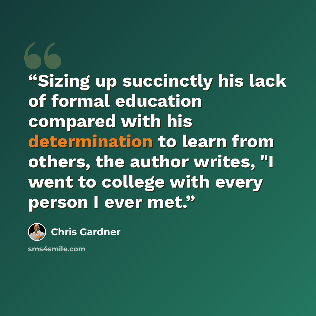 “Sizing up succinctly his lack of formal education compared with his determination to learn from others, the author writes, "I went to college with every person I ever met.” quote by Chris Gardner