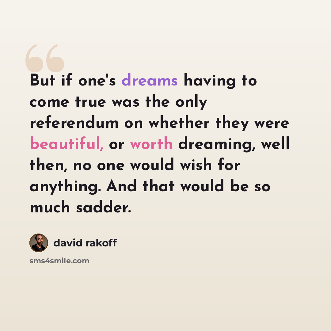 “But if one's dreams having to come true was the only referendum on whether they were beautiful, or worth dreaming, well then, no one would wish for anything. And that would be so much sadder.” quote by David Rakoff