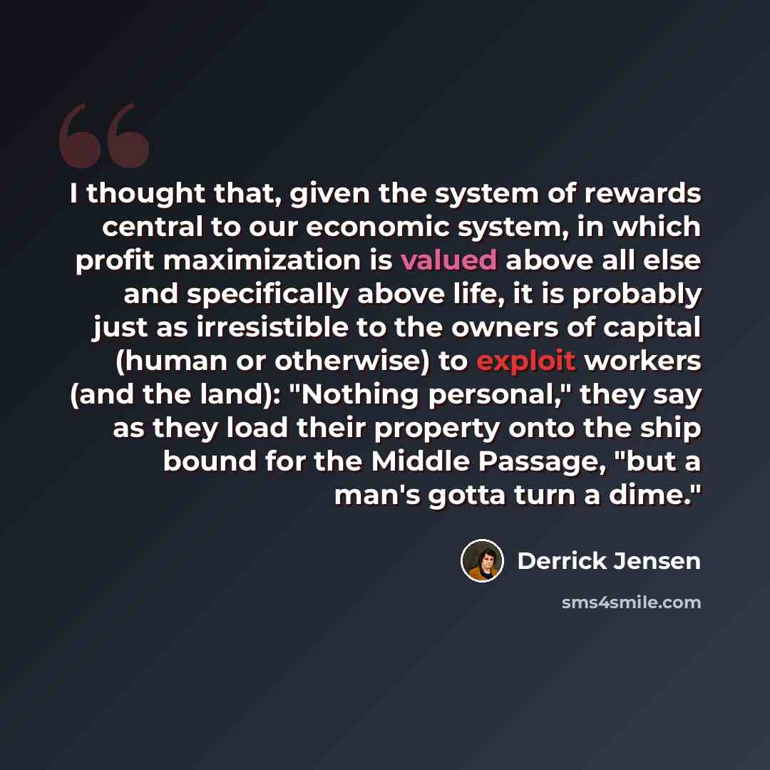 “I thought that, given the system of rewards central to our economic system, in which profit maximization is valued above all else and specifically above life, it is probably just as irresistible to the owners of capital (human or otherwise) to exploit workers (and the land): "Nothing personal,"…” quote by Derrick Jensen