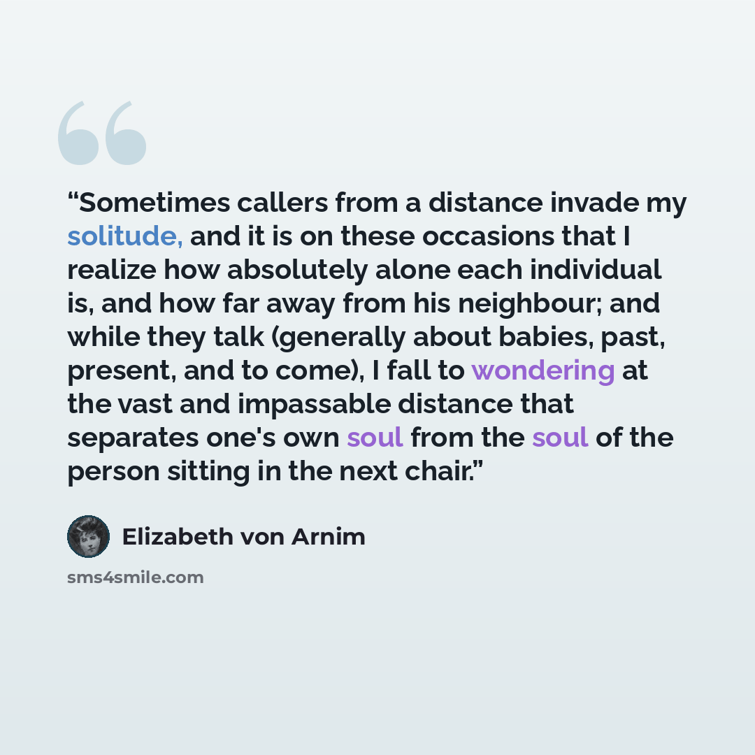 “Sometimes callers from a distance invade my solitude, and it is on these occasions that I realize how absolutely alone each individual is, and how far away from his neighbour; and while they talk (generally about babies, past, present, and to come), I fall to wondering at the vast and impassable…” quote by Elizabeth von Arnim