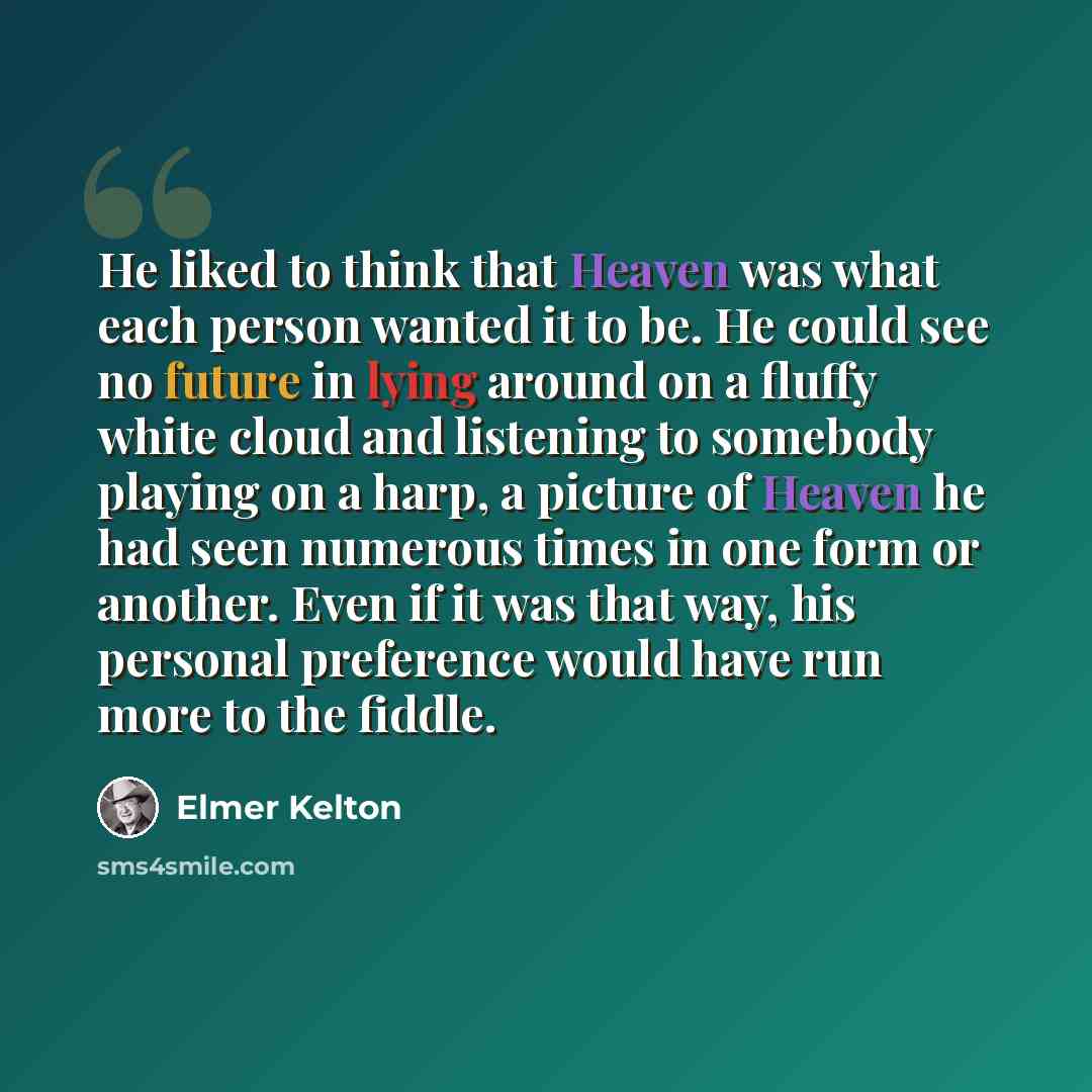 “He liked to think that Heaven was what each person wanted it to be. He could see no future in lying around on a fluffy white cloud and listening to somebody playing on a harp, a picture of Heaven he had seen numerous times in one form or another. Even if it was that way, his personal preference…” quote by Elmer Kelton